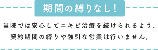 期間の縛りなし！安心してニキビ治療を受けられるよう契約期間の縛りや強引な営業は行いません。