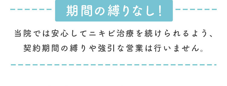 期間の縛りなし！安心してニキビ治療を受けられるよう契約期間の縛りや強引な営業は行いません。