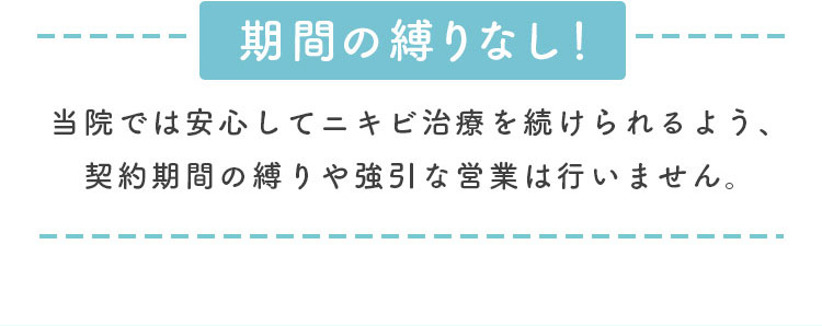 期間の縛りなし！安心してニキビ治療を受けられるよう契約期間の縛りや強引な営業は行いません。